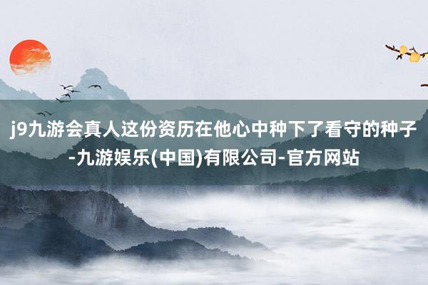 j9九游会真人这份资历在他心中种下了看守的种子-九游娱乐(中国)有限公司-官方网站