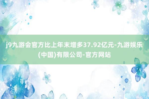 j9九游会官方比上年末增多37.92亿元-九游娱乐(中国)有限公司-官方网站