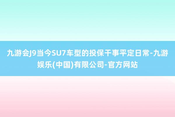 九游会J9　　当今SU7车型的投保干事平定日常-九游娱乐(中国)有限公司-官方网站