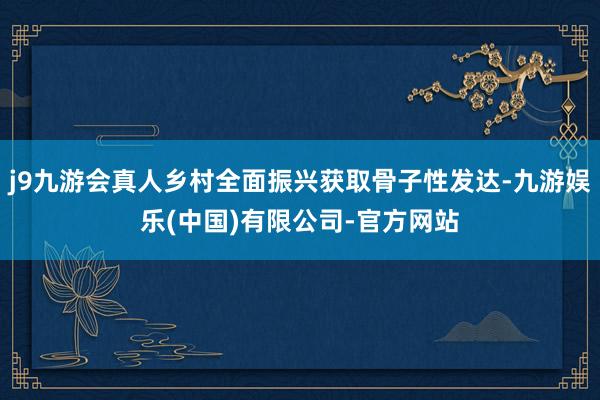 j9九游会真人乡村全面振兴获取骨子性发达-九游娱乐(中国)有限公司-官方网站