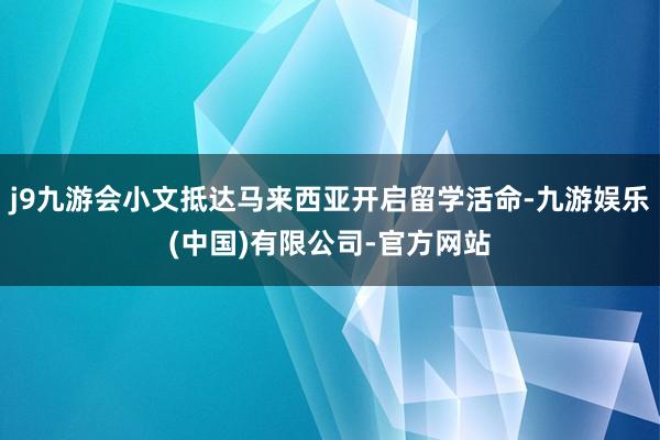 j9九游会小文抵达马来西亚开启留学活命-九游娱乐(中国)有限公司-官方网站