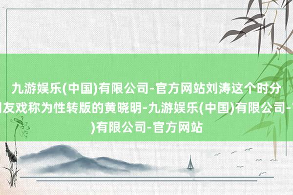九游娱乐(中国)有限公司-官方网站刘涛这个时分段还被网友戏称为性转版的黄晓明-九游娱乐(中国)有限公司-官方网站