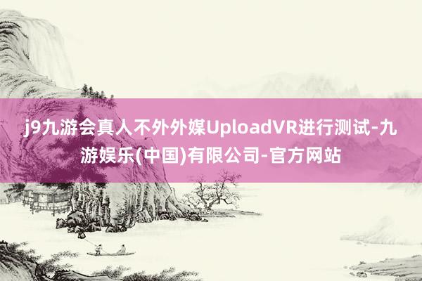 j9九游会真人不外外媒UploadVR进行测试-九游娱乐(中国)有限公司-官方网站