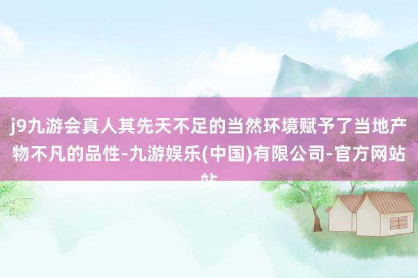 j9九游会真人其先天不足的当然环境赋予了当地产物不凡的品性-九游娱乐(中国)有限公司-官方网站