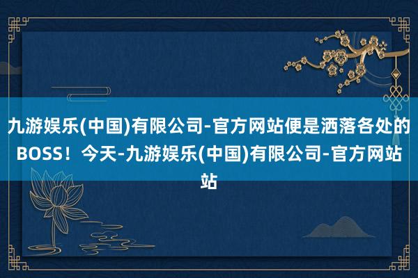 九游娱乐(中国)有限公司-官方网站便是洒落各处的BOSS！今天-九游娱乐(中国)有限公司-官方网站