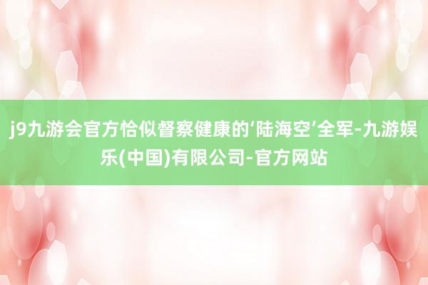 j9九游会官方恰似督察健康的‘陆海空’全军-九游娱乐(中国)有限公司-官方网站