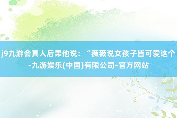 j9九游会真人后果他说：“薇薇说女孩子皆可爱这个-九游娱乐(中国)有限公司-官方网站