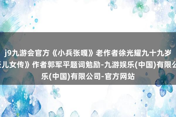 j9九游会官方《小兵张嘎》老作者徐光耀九十九岁为《黄河英豪儿女传》作者郭军平题词勉励-九游娱乐(中国)有限公司-官方网站