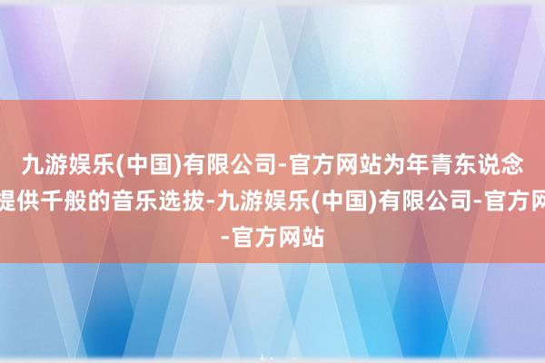 九游娱乐(中国)有限公司-官方网站为年青东说念主提供千般的音乐选拔-九游娱乐(中国)有限公司-官方网站