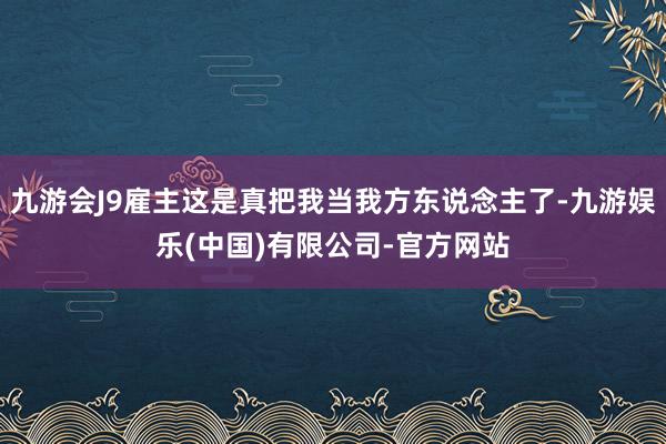 九游会J9雇主这是真把我当我方东说念主了-九游娱乐(中国)有限公司-官方网站