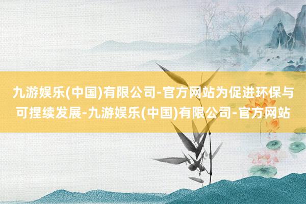 九游娱乐(中国)有限公司-官方网站　　为促进环保与可捏续发展-九游娱乐(中国)有限公司-官方网站