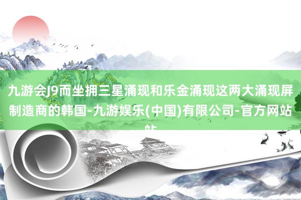 九游会J9而坐拥三星涌现和乐金涌现这两大涌现屏制造商的韩国-九游娱乐(中国)有限公司-官方网站