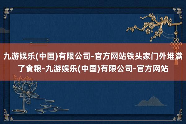 九游娱乐(中国)有限公司-官方网站铁头家门外堆满了食粮-九游娱乐(中国)有限公司-官方网站