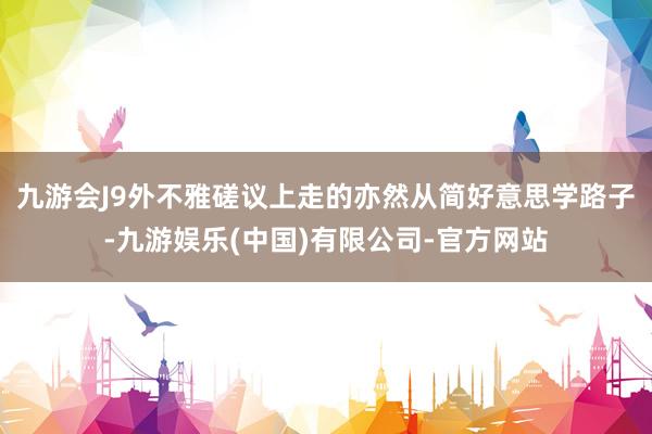 九游会J9外不雅磋议上走的亦然从简好意思学路子-九游娱乐(中国)有限公司-官方网站