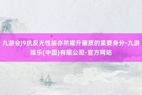 九游会J9抗反光性能亦然擢升画质的紧要身分-九游娱乐(中国)有限公司-官方网站