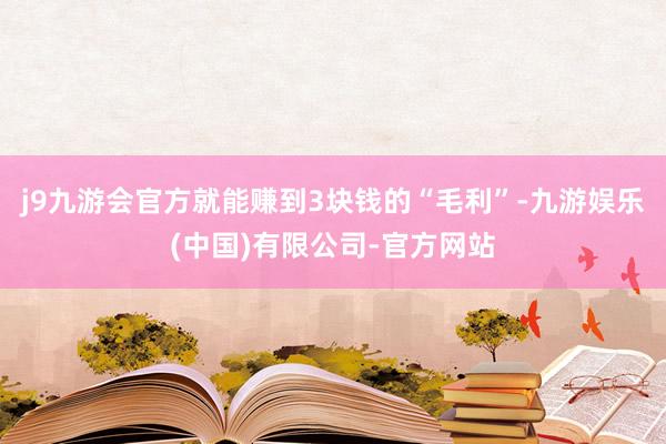 j9九游会官方就能赚到3块钱的“毛利”-九游娱乐(中国)有限公司-官方网站