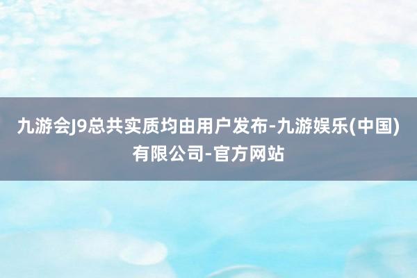 九游会J9总共实质均由用户发布-九游娱乐(中国)有限公司-官方网站