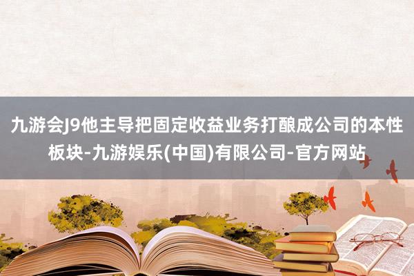 九游会J9他主导把固定收益业务打酿成公司的本性板块-九游娱乐(中国)有限公司-官方网站