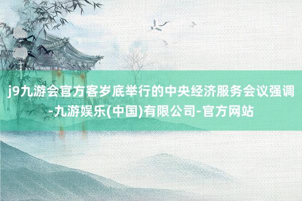 j9九游会官方客岁底举行的中央经济服务会议强调-九游娱乐(中国)有限公司-官方网站