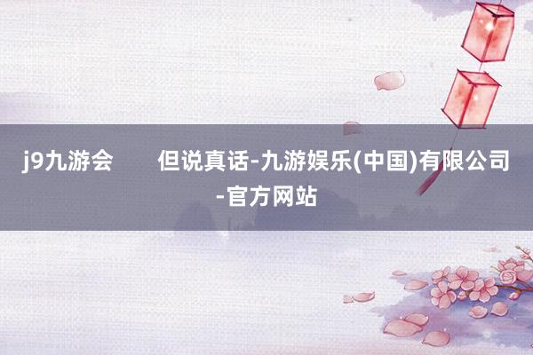 j9九游会       但说真话-九游娱乐(中国)有限公司-官方网站