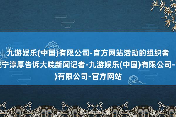 九游娱乐(中国)有限公司-官方网站活动的组织者之一刘庆宁淳厚告诉大皖新闻记者-九游娱乐(中国)有限公司-官方网站