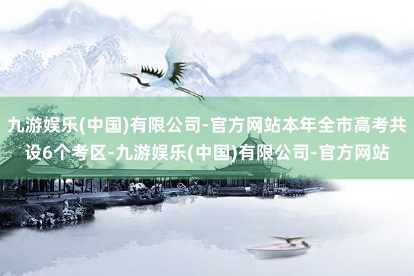 九游娱乐(中国)有限公司-官方网站本年全市高考共设6个考区-九游娱乐(中国)有限公司-官方网站