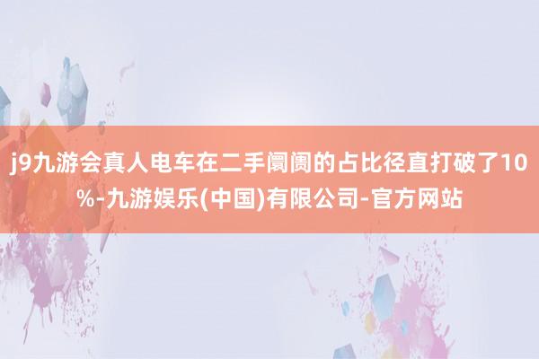 j9九游会真人电车在二手阛阓的占比径直打破了10%-九游娱乐(中国)有限公司-官方网站