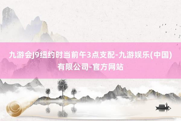 九游会J9　　纽约时当前午3点支配-九游娱乐(中国)有限公司-官方网站
