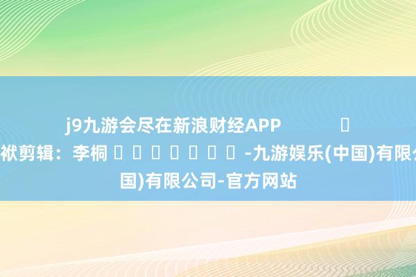 j9九游会尽在新浪财经APP            						包袱剪辑：李桐 							-九游娱乐(中国)有限公司-官方网站