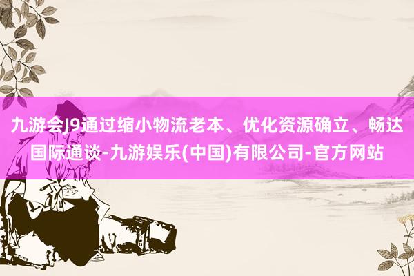 九游会J9通过缩小物流老本、优化资源确立、畅达国际通谈-九游娱乐(中国)有限公司-官方网站