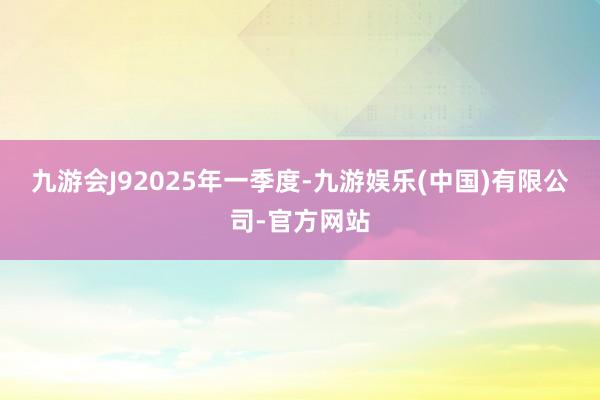 九游会J9　　2025年一季度-九游娱乐(中国)有限公司-官方网站