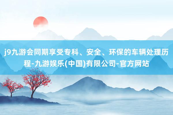 j9九游会同期享受专科、安全、环保的车辆处理历程-九游娱乐(中国)有限公司-官方网站