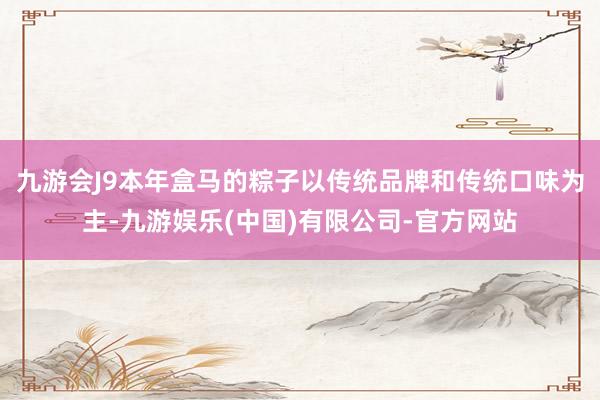 九游会J9本年盒马的粽子以传统品牌和传统口味为主-九游娱乐(中国)有限公司-官方网站