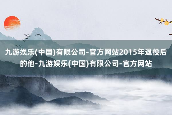 九游娱乐(中国)有限公司-官方网站2015年退役后的他-九游娱乐(中国)有限公司-官方网站