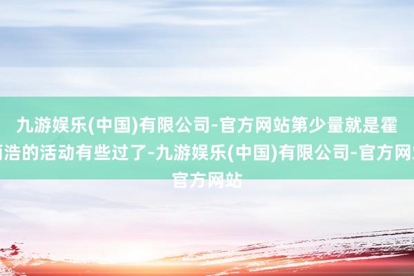 九游娱乐(中国)有限公司-官方网站第少量就是霍雨浩的活动有些过了-九游娱乐(中国)有限公司-官方网站