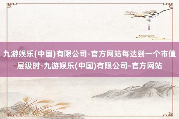 九游娱乐(中国)有限公司-官方网站每达到一个市值层级时-九游娱乐(中国)有限公司-官方网站