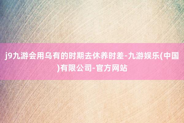 j9九游会用乌有的时期去休养时差-九游娱乐(中国)有限公司-官方网站