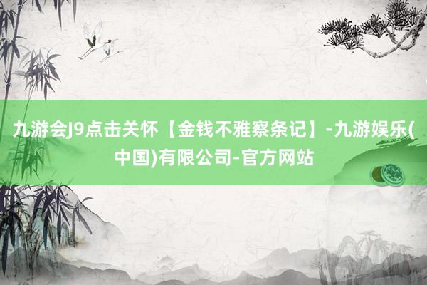 九游会J9点击关怀【金钱不雅察条记】-九游娱乐(中国)有限公司-官方网站