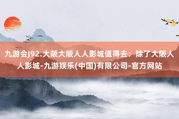 九游会J92.大阪大阪人人影城值得去：除了大阪人人影城-九游娱乐(中国)有限公司-官方网站