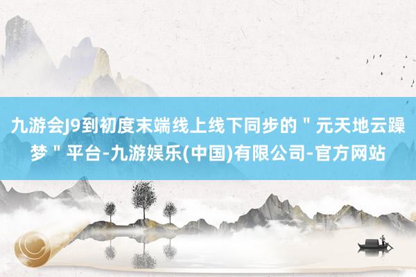 九游会J9到初度末端线上线下同步的＂元天地云躁梦＂平台-九游娱乐(中国)有限公司-官方网站
