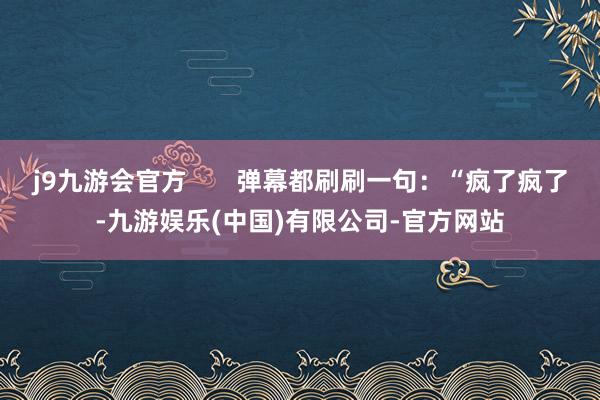 j9九游会官方       弹幕都刷刷一句：“疯了疯了-九游娱乐(中国)有限公司-官方网站