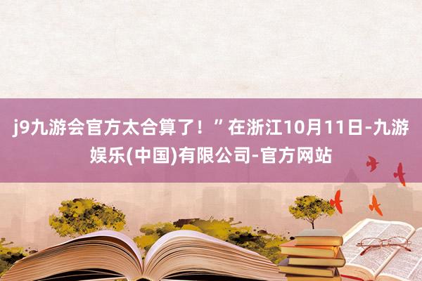 j9九游会官方太合算了！”在浙江10月11日-九游娱乐(中国)有限公司-官方网站