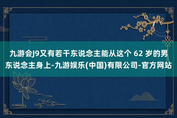 九游会J9又有若干东说念主能从这个 62 岁的男东说念主身上-九游娱乐(中国)有限公司-官方网站