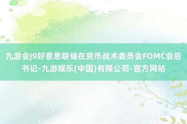 九游会J9好意思联储在货币战术委员会FOMC会后书记-九游娱乐(中国)有限公司-官方网站