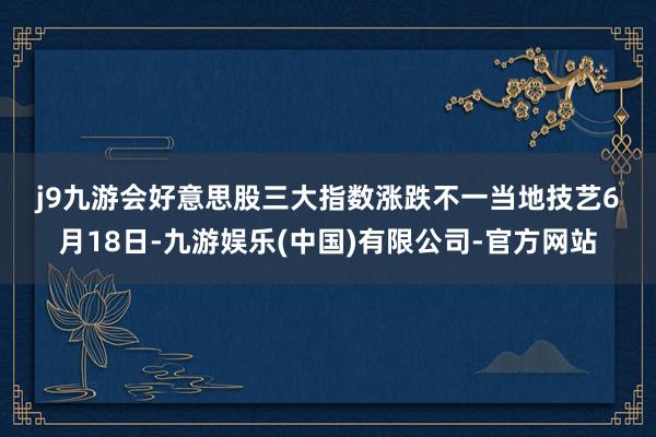 j9九游会　　好意思股三大指数涨跌不一　　当地技艺6月18日-九游娱乐(中国)有限公司-官方网站