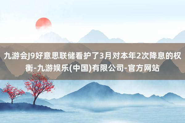 九游会J9好意思联储看护了3月对本年2次降息的权衡-九游娱乐(中国)有限公司-官方网站