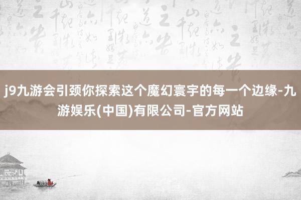 j9九游会引颈你探索这个魔幻寰宇的每一个边缘-九游娱乐(中国)有限公司-官方网站
