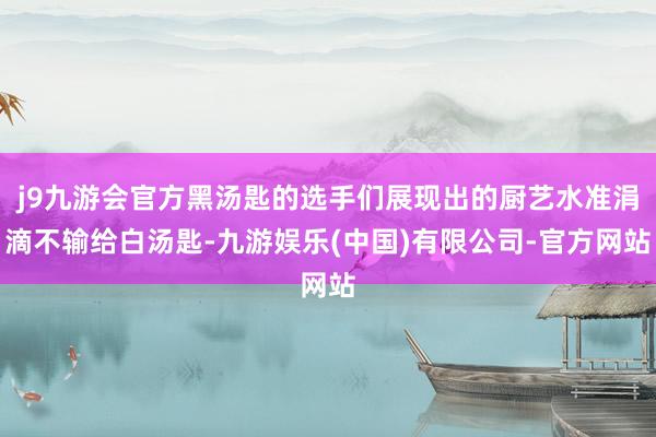 j9九游会官方黑汤匙的选手们展现出的厨艺水准涓滴不输给白汤匙-九游娱乐(中国)有限公司-官方网站