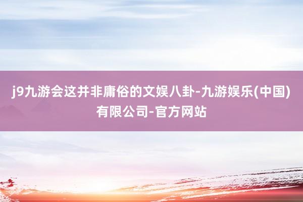 j9九游会这并非庸俗的文娱八卦-九游娱乐(中国)有限公司-官方网站