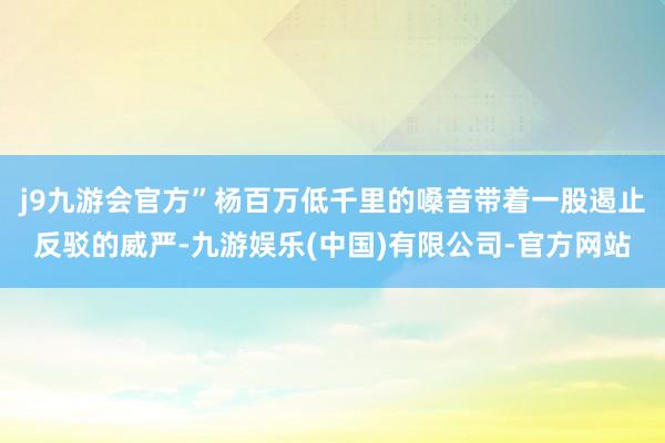 j9九游会官方”杨百万低千里的嗓音带着一股遏止反驳的威严-九游娱乐(中国)有限公司-官方网站